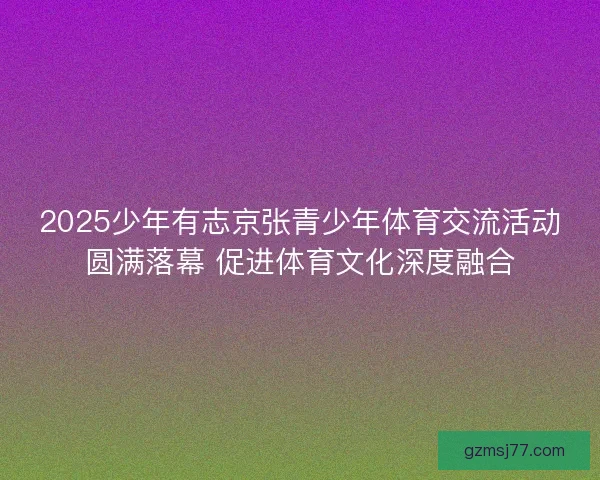 2025少年有志京张青少年体育交流活动圆满落幕 促进体育文化深度融合