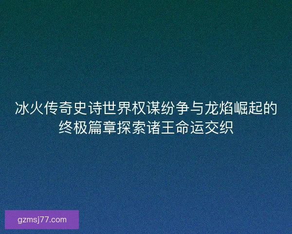 冰火传奇史诗世界权谋纷争与龙焰崛起的终极篇章探索诸王命运交织