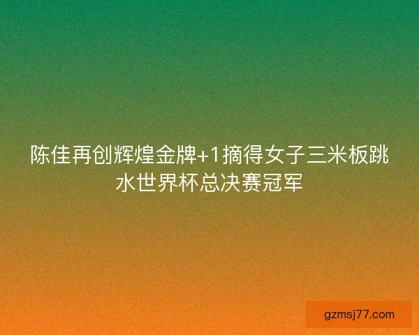 陈佳再创辉煌金牌+1摘得女子三米板跳水世界杯总决赛冠军