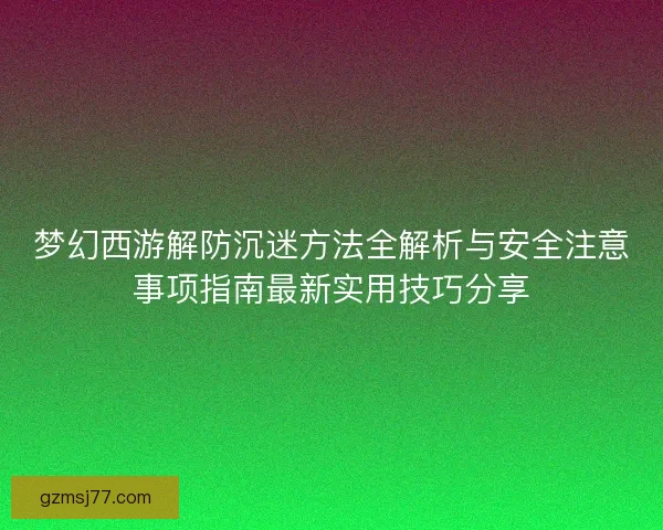 梦幻西游解防沉迷方法全解析与安全注意事项指南最新实用技巧分享
