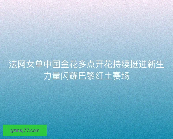 法网女单中国金花多点开花持续挺进新生力量闪耀巴黎红土赛场