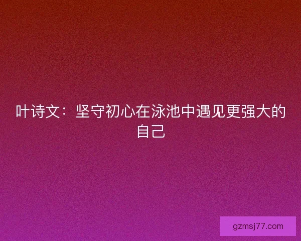 叶诗文：坚守初心在泳池中遇见更强大的自己