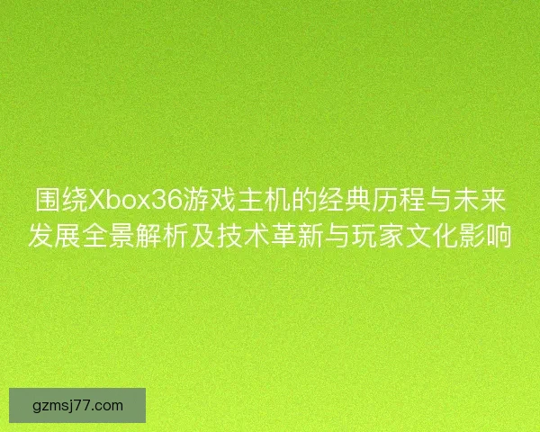 围绕Xbox36游戏主机的经典历程与未来发展全景解析及技术革新与玩家文化影响