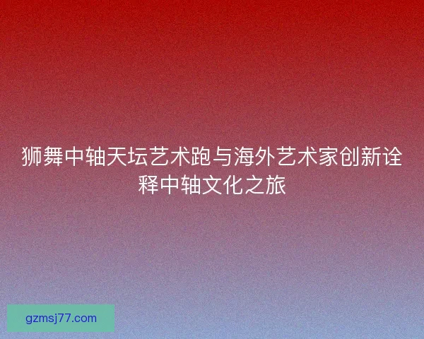 狮舞中轴天坛艺术跑与海外艺术家创新诠释中轴文化之旅